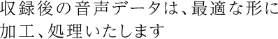 収録後の音声データは、最適な形に加工、処理いたします